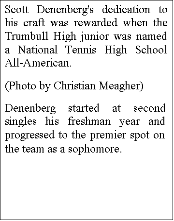 Text Box: Scott Denenberg's dedication to his craft was rewarded when the Trumbull High junior was named a National Tennis High School All-American.
(Photo by Christian Meagher)
Denenberg started at second singles his freshman year and progressed to the premier spot on the team as a sophomore.